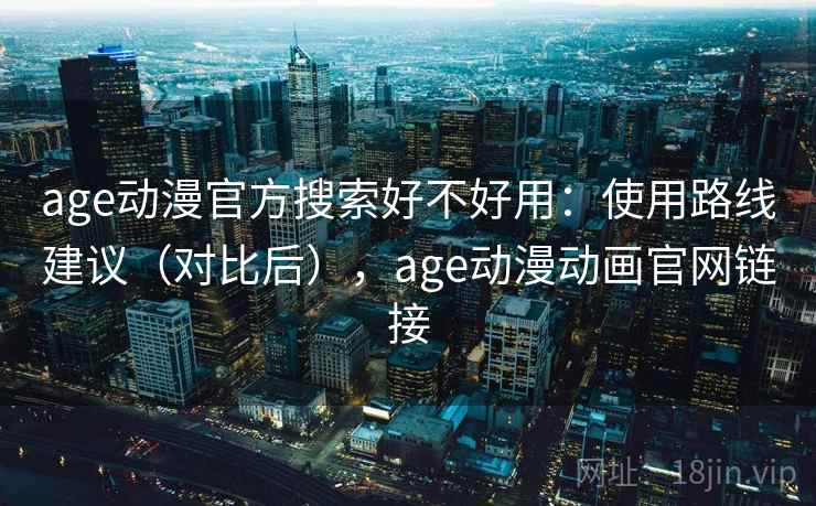 age动漫官方搜索好不好用：使用路线建议（对比后），age动漫动画官网链接