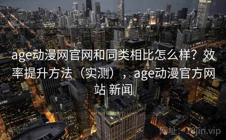 age动漫网官网和同类相比怎么样？效率提升方法（实测），age动漫官方网站 新闻
