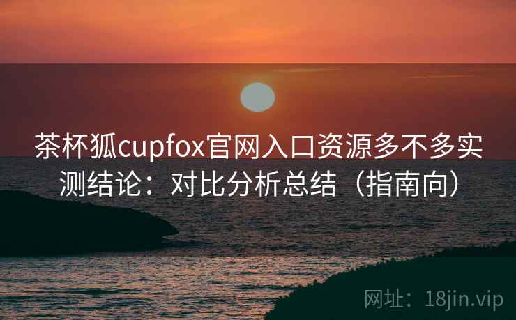 茶杯狐cupfox官网入口资源多不多实测结论：对比分析总结（指南向）