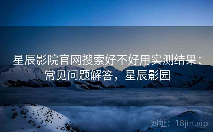 星辰影院官网搜索好不好用实测结果：常见问题解答，星辰影园