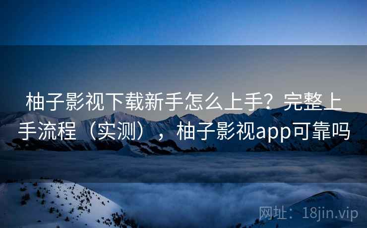 柚子影视下载新手怎么上手？完整上手流程（实测），柚子影视app可靠吗