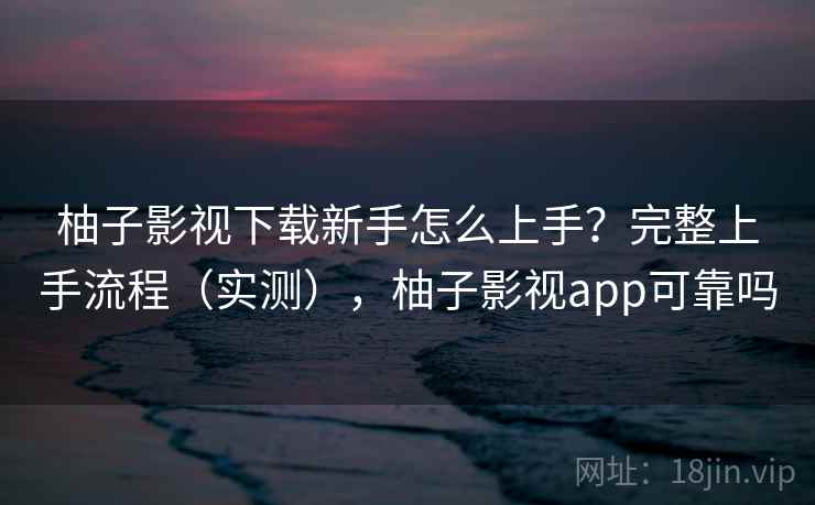 柚子影视下载新手怎么上手？完整上手流程（实测），柚子影视app可靠吗