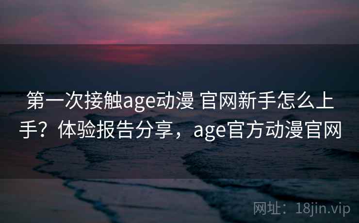 第一次接触age动漫 官网新手怎么上手？体验报告分享，age官方动漫官网