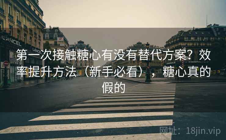 第一次接触糖心有没有替代方案？效率提升方法（新手必看），糖心真的假的