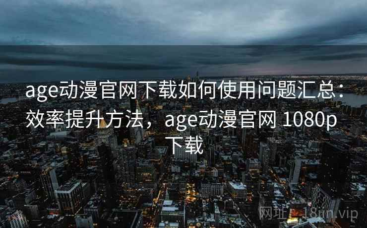 age动漫官网下载如何使用问题汇总：效率提升方法，age动漫官网 1080p 下载