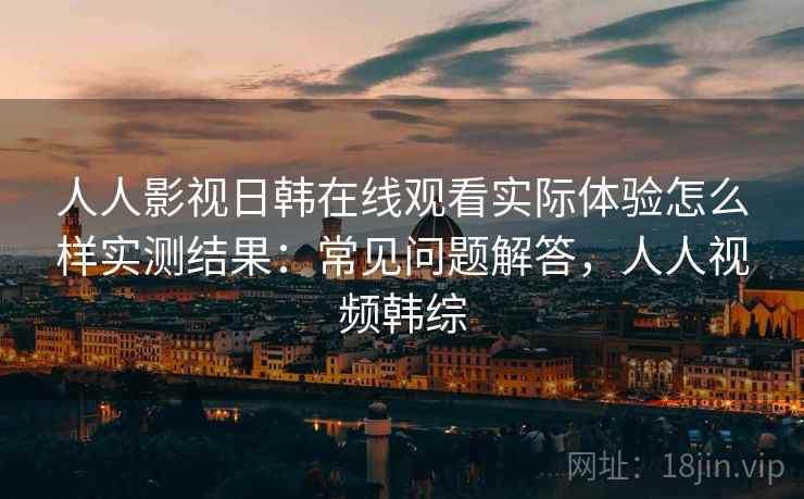 人人影视日韩在线观看实际体验怎么样实测结果：常见问题解答，人人视频韩综