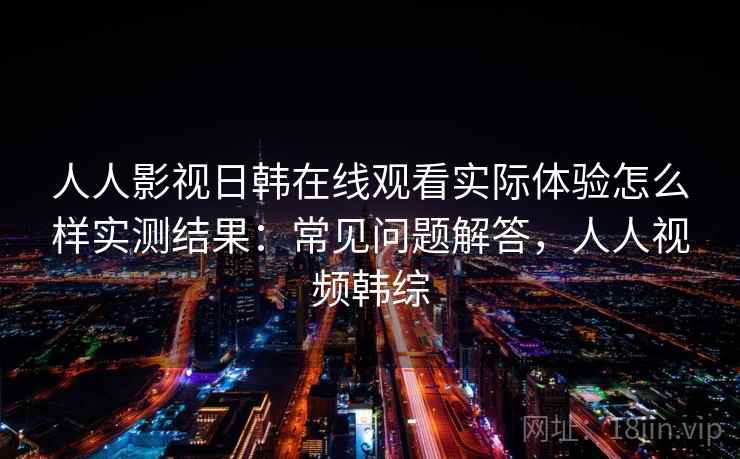 人人影视日韩在线观看实际体验怎么样实测结果:常见问题解答,人人视频韩综 人人影视日韩在线观看实际体验怎么样实测结果:常见问题解答,人人视频韩综