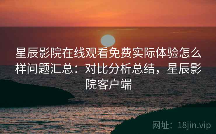 星辰影院在线观看免费实际体验怎么样问题汇总：对比分析总结，星辰影院客户端