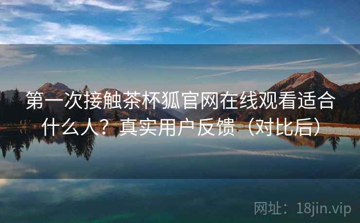 第一次接触茶杯狐官网在线观看适合什么人?真实用户反馈(对比后) 第一次接触茶杯狐官网在线观看适合什么人?真实用户反馈(对比后)