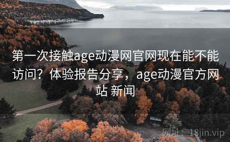第一次接触age动漫网官网现在能不能访问？体验报告分享，age动漫官方网站 新闻