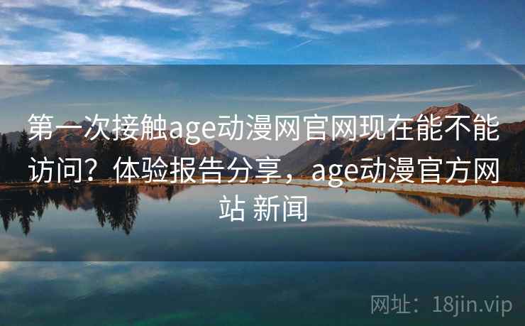 第一次接触age动漫网官网现在能不能访问?体验报告分享,age动漫官方网站 新闻