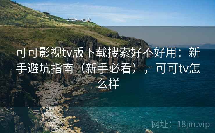 可可影视tv版下载搜索好不好用:新手避坑指南(新手必看),可可tv怎么样