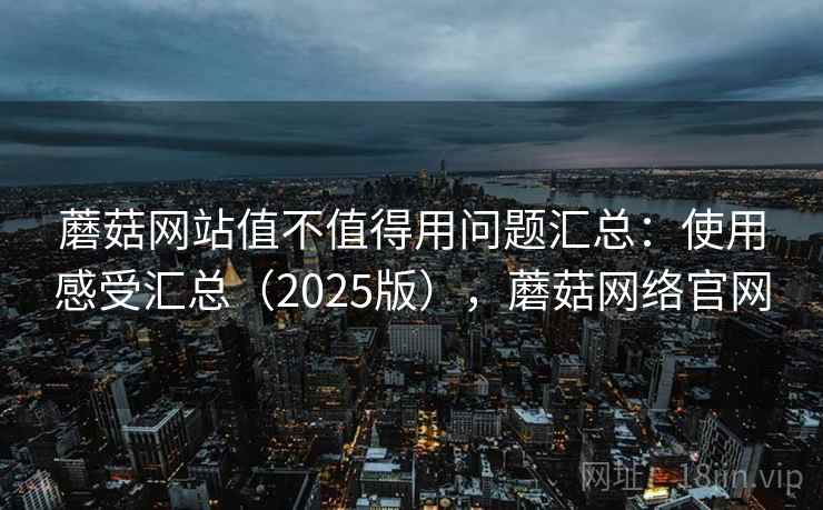 蘑菇网站值不值得用问题汇总：使用感受汇总（2025版），蘑菇网络官网