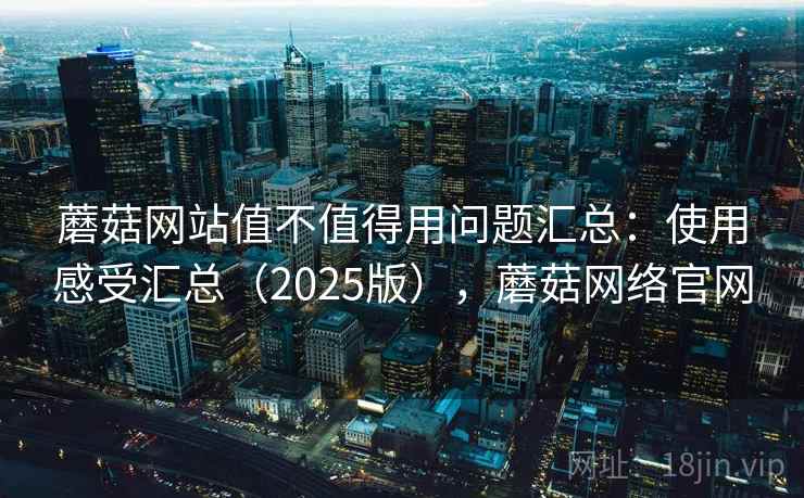 蘑菇网站值不值得用问题汇总：使用感受汇总（2025版），蘑菇网络官网