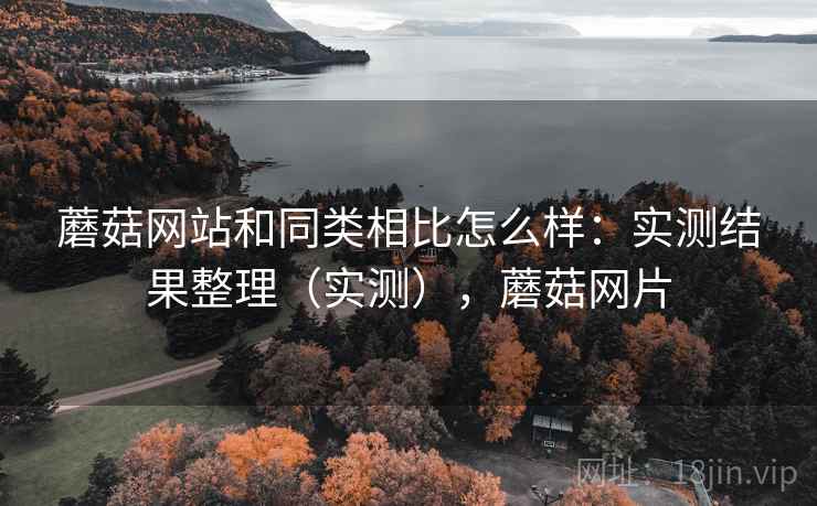蘑菇网站和同类相比怎么样：实测结果整理（实测），蘑菇网片