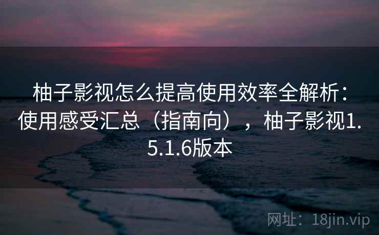 柚子影视怎么提高使用效率全解析:使用感受汇总(指南向),柚子影视1.5.1.6版本 柚子影视怎么提高使用效率全解析:使用感受汇总(指南向),柚子影视1.5.1.6版本