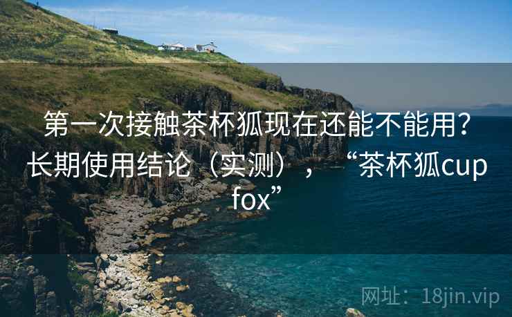 第一次接触茶杯狐现在还能不能用?长期使用结论(实测),“茶杯狐cupfox” 第一次接触茶杯狐现在还能不能用?长期使用结论(实测),“茶杯狐cupfox”