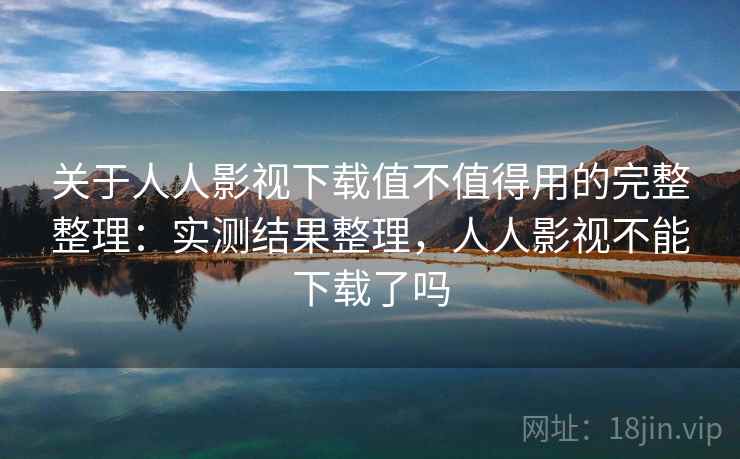 关于人人影视下载值不值得用的完整整理：实测结果整理，人人影视不能下载了吗