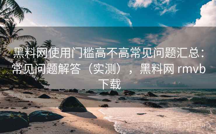 黑料网使用门槛高不高常见问题汇总：常见问题解答（实测），黑料网 rmvb 下载