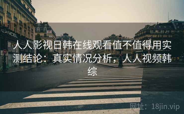 人人影视日韩在线观看值不值得用实测结论:真实情况分析,人人视频韩综