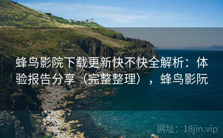 蜂鸟影院下载更新快不快全解析:体验报告分享(完整整理),蜂鸟影阮