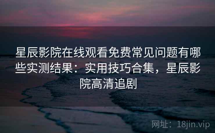 星辰影院在线观看免费常见问题有哪些实测结果：实用技巧合集，星辰影院高清追剧