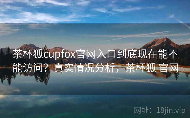 茶杯狐cupfox官网入口到底现在能不能访问？真实情况分析，茶杯狐 官网