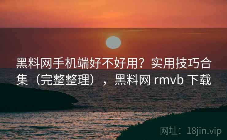 黑料网手机端好不好用？实用技巧合集（完整整理），黑料网 rmvb 下载