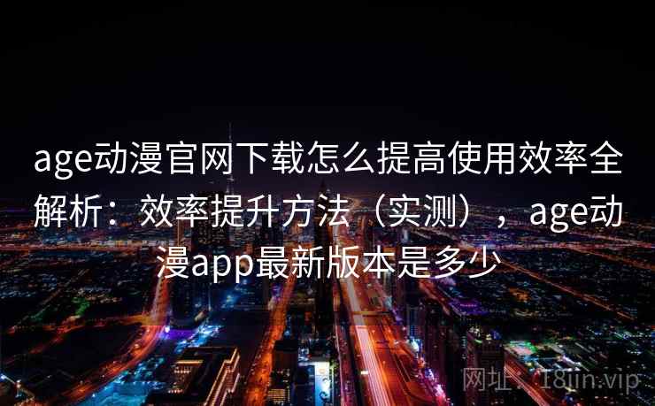 age动漫官网下载怎么提高使用效率全解析：效率提升方法（实测），age动漫app最新版本是多少