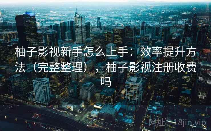 柚子影视新手怎么上手：效率提升方法（完整整理），柚子影视注册收费吗