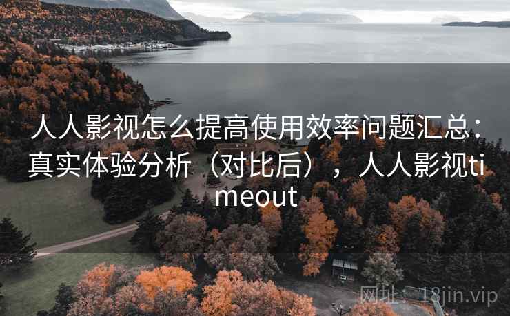 人人影视怎么提高使用效率问题汇总：真实体验分析（对比后），人人影视timeout