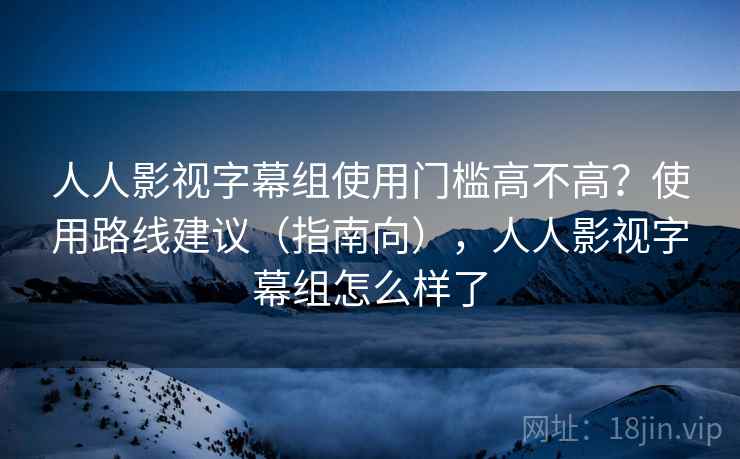 人人影视字幕组使用门槛高不高？使用路线建议（指南向），人人影视字幕组怎么样了