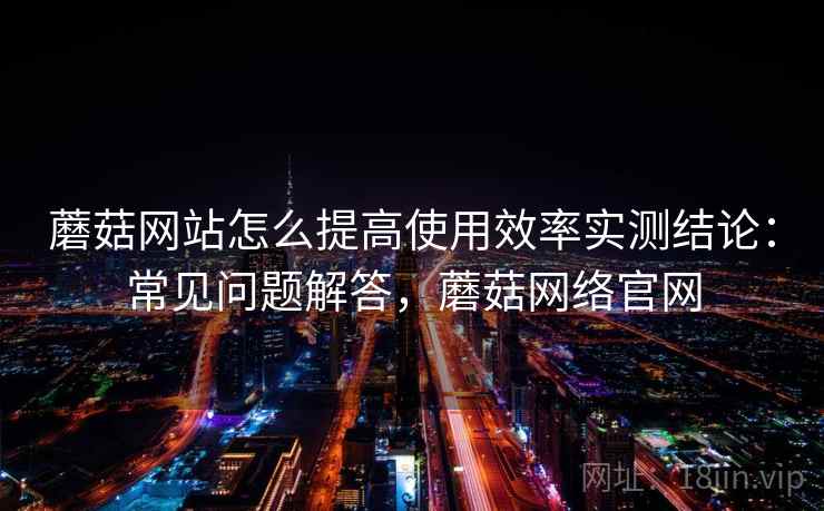 蘑菇网站怎么提高使用效率实测结论：常见问题解答，蘑菇网络官网