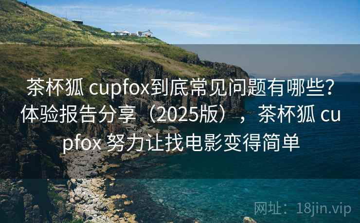 茶杯狐 cupfox到底常见问题有哪些？体验报告分享（2025版），茶杯狐 cupfox 努力让找电影变得简单