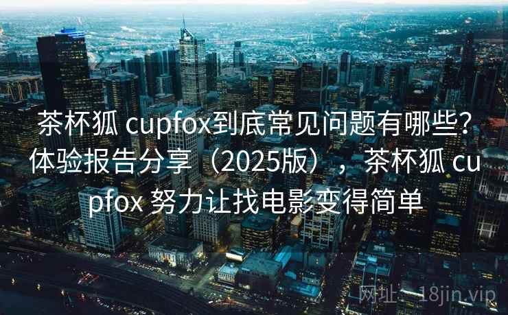 茶杯狐 cupfox到底常见问题有哪些？体验报告分享（2025版），茶杯狐 cupfox 努力让找电影变得简单