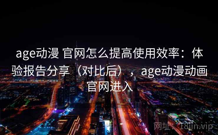 age动漫 官网怎么提高使用效率：体验报告分享（对比后），age动漫动画官网进入