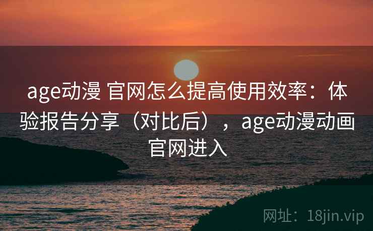 age动漫 官网怎么提高使用效率：体验报告分享（对比后），age动漫动画官网进入