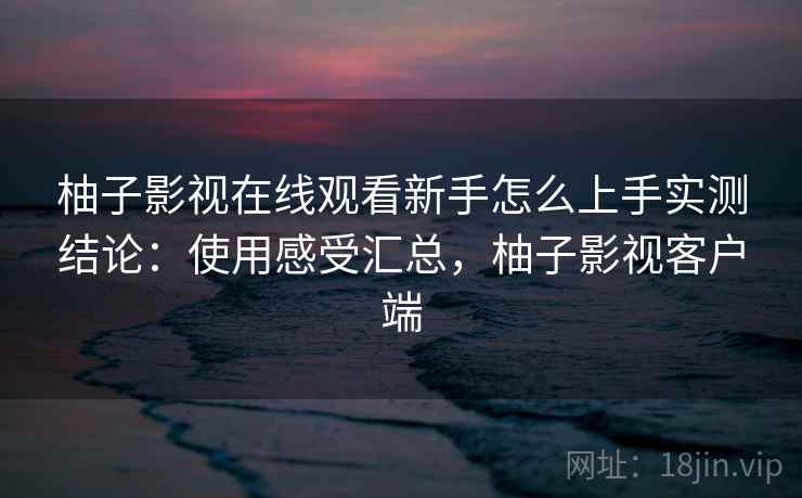 柚子影视在线观看新手怎么上手实测结论：使用感受汇总，柚子影视客户端
