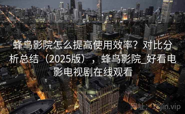 蜂鸟影院怎么提高使用效率？对比分析总结（2025版），蜂鸟影院_好看电影电视剧在线观看