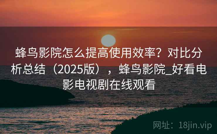 蜂鸟影院怎么提高使用效率？对比分析总结（2025版），蜂鸟影院_好看电影电视剧在线观看