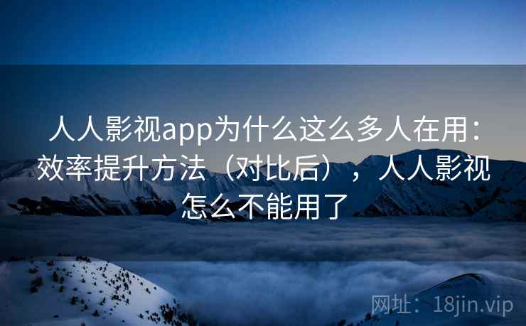 人人影视app为什么这么多人在用：效率提升方法（对比后），人人影视怎么不能用了