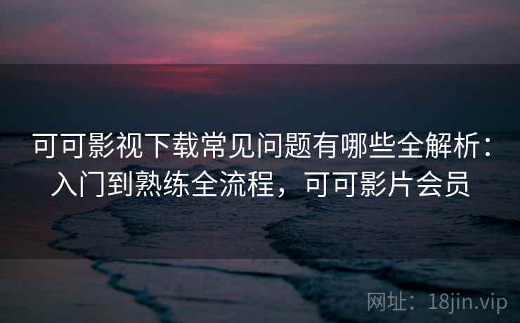 可可影视下载常见问题有哪些全解析：入门到熟练全流程，可可影片会员