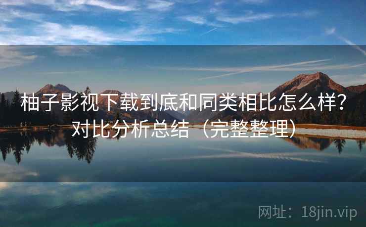 柚子影视下载到底和同类相比怎么样？对比分析总结（完整整理）