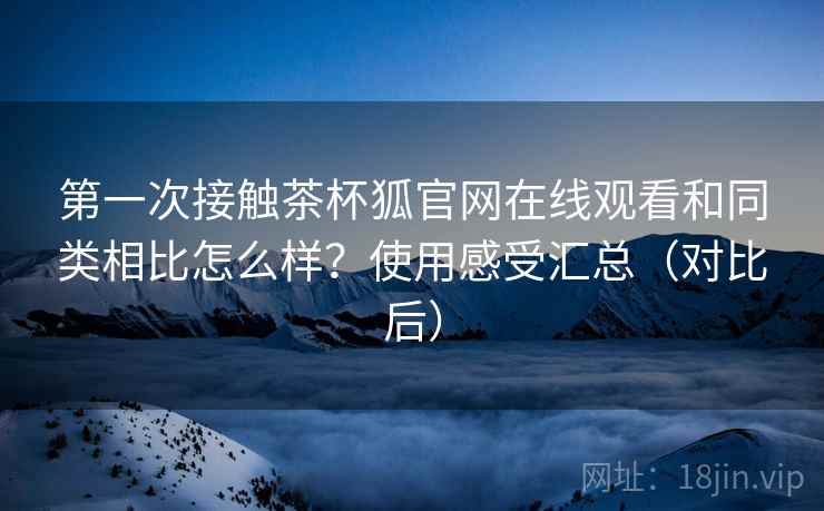 第一次接触茶杯狐官网在线观看和同类相比怎么样？使用感受汇总（对比后）