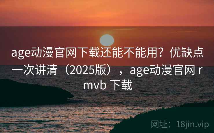 age动漫官网下载还能不能用？优缺点一次讲清（2025版），age动漫官网 rmvb 下载