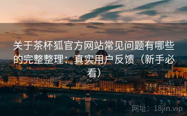 关于茶杯狐官方网站常见问题有哪些的完整整理：真实用户反馈（新手必看）