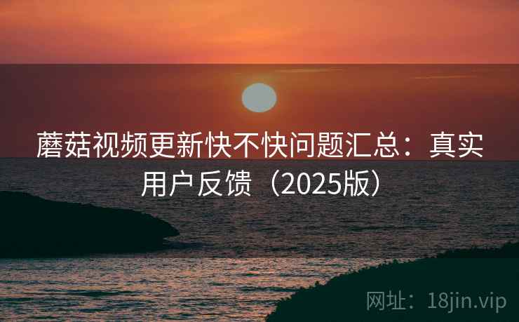 蘑菇视频更新快不快问题汇总：真实用户反馈（2025版）