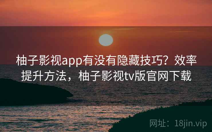 柚子影视app有没有隐藏技巧？效率提升方法，柚子影视tv版官网下载