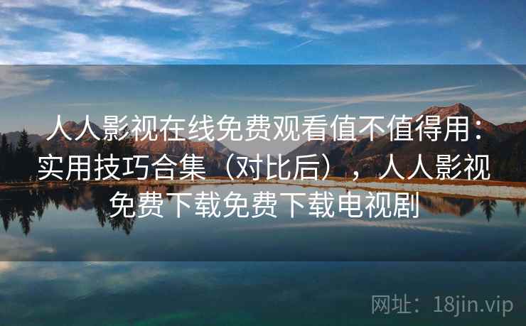 人人影视在线免费观看值不值得用：实用技巧合集（对比后），人人影视免费下载免费下载电视剧