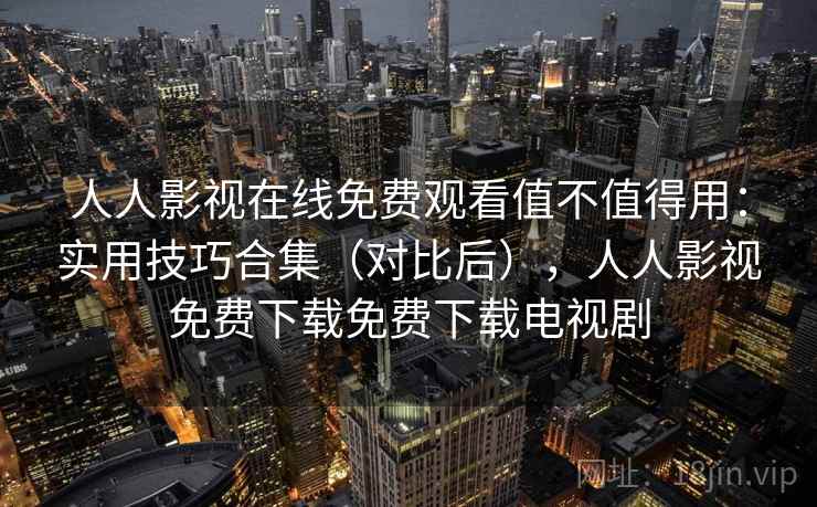 人人影视在线免费观看值不值得用：实用技巧合集（对比后），人人影视免费下载免费下载电视剧